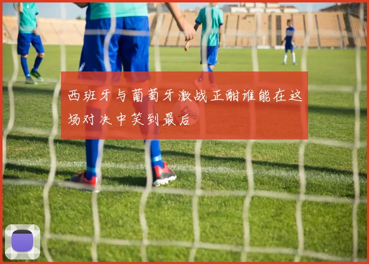 西班牙与葡萄牙激战正酣谁能在这场对决中笑到最后