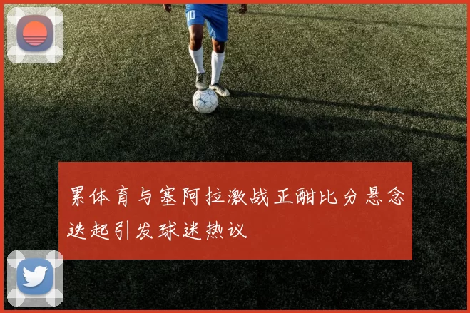 累体育与塞阿拉激战正酣比分悬念迭起引发球迷热议