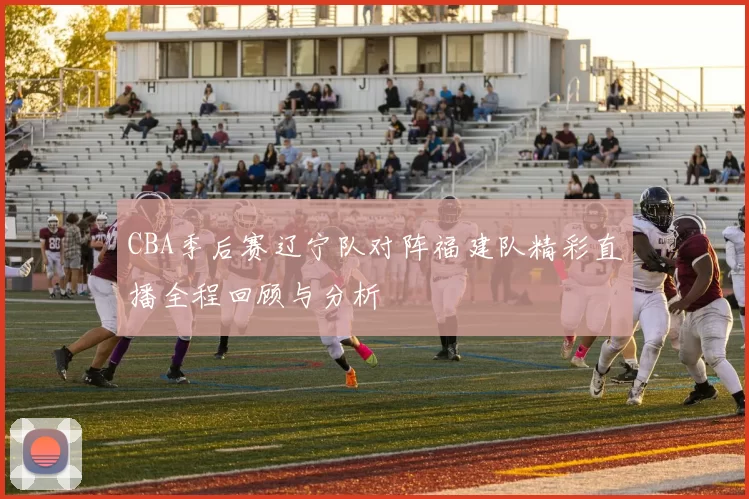 CBA季后赛辽宁队对阵福建队精彩直播全程回顾与分析