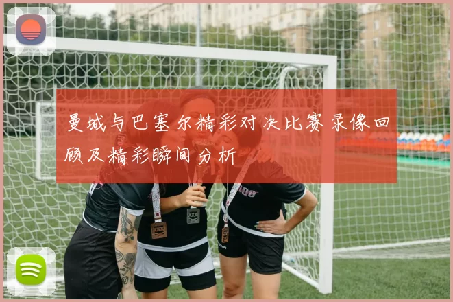 曼城与巴塞尔精彩对决比赛录像回顾及精彩瞬间分析