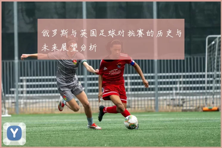 俄罗斯与英国足球对抗赛的历史与未来展望分析