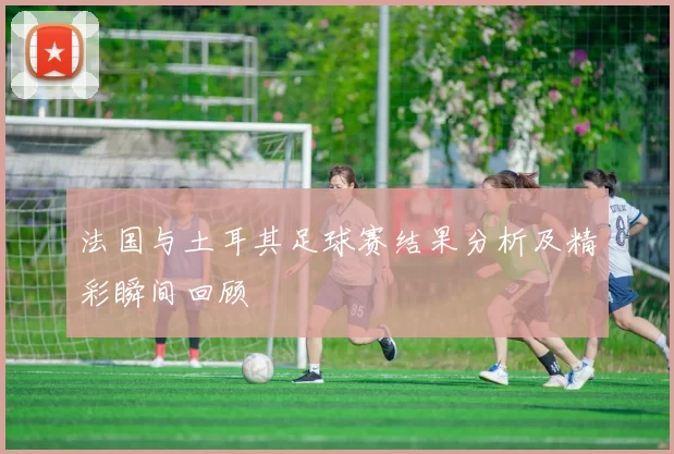 法国与土耳其足球赛结果分析及精彩瞬间回顾
