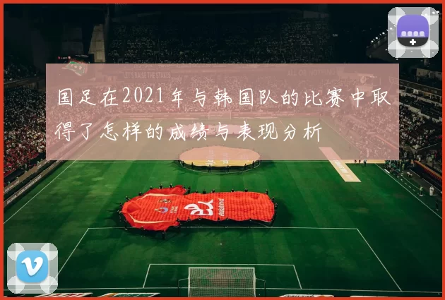 国足在2021年与韩国队的比赛中取得了怎样的成绩与表现分析