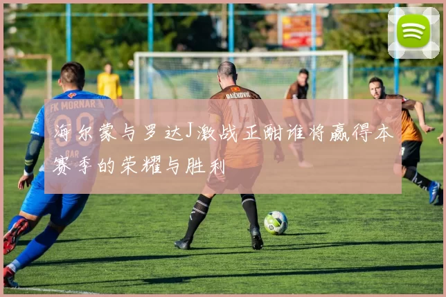 海尔蒙与罗达J激战正酣谁将赢得本赛季的荣耀与胜利
