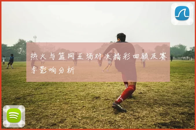 热火与篮网五场对决精彩回顾及赛季影响分析