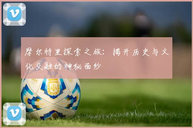 摩尔特里探索之旅：揭开历史与文化交融的神秘面纱