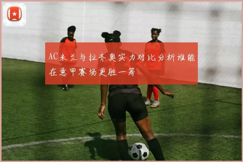 AC米兰与拉齐奥实力对比分析谁能在意甲赛场更胜一筹